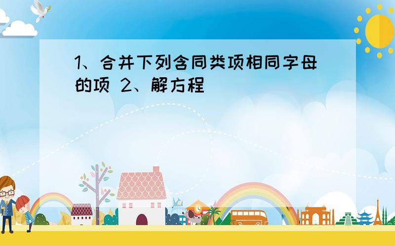 1、合并下列含同类项相同字母的项 2、解方程