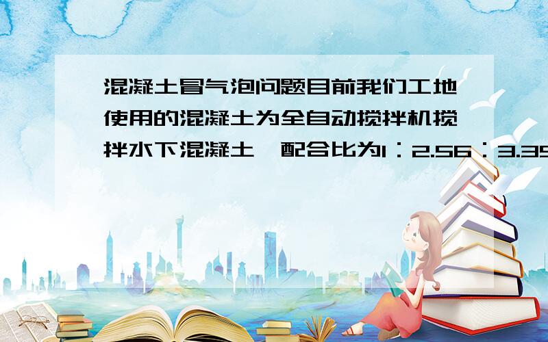 混凝土冒气泡问题目前我们工地使用的混凝土为全自动搅拌机搅拌水下混凝土,配合比为1：2.56：3.39：0.55 以前混凝