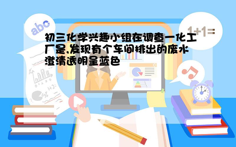 初三化学兴趣小组在调查一化工厂是,发现有个车间排出的废水澄清透明呈蓝色