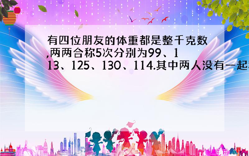 有四位朋友的体重都是整千克数,两两合称5次分别为99、113、125、130、114.其中两人没有一起称过,求这两个人体