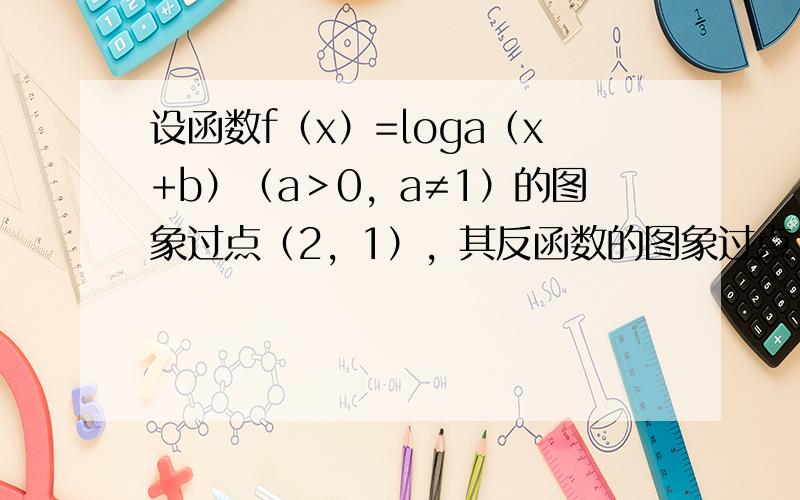 设函数f（x）=loga（x+b）（a＞0，a≠1）的图象过点（2，1），其反函数的图象过点（2，8），则a+b等于（