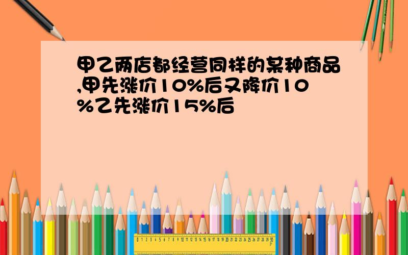 甲乙两店都经营同样的某种商品,甲先涨价10%后又降价10%乙先涨价15%后