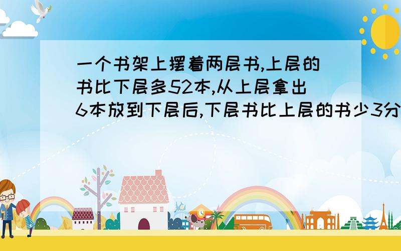 一个书架上摆着两层书,上层的书比下层多52本,从上层拿出6本放到下层后,下层书比上层的书少3分之1