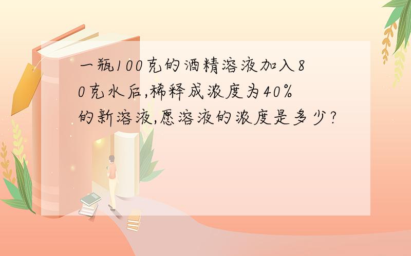 一瓶100克的酒精溶液加入80克水后,稀释成浓度为40%的新溶液,愿溶液的浓度是多少?