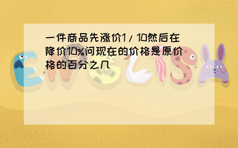 一件商品先涨价1/10然后在降价10%问现在的价格是原价格的百分之几