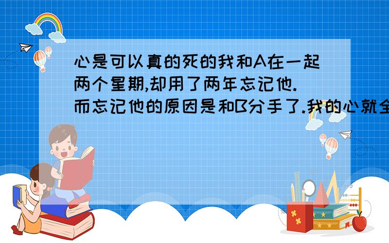 心是可以真的死的我和A在一起两个星期,却用了两年忘记他.而忘记他的原因是和B分手了.我的心就全用来思念B了.补充下,我和