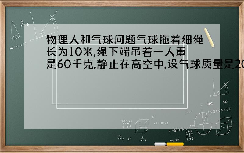 物理人和气球问题气球拖着细绳长为10米,绳下端吊着一人重是60千克,静止在高空中,设气球质量是200千克,则当人沿绳升至