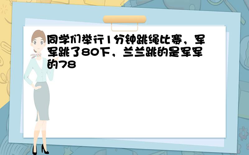 同学们举行1分钟跳绳比赛，军军跳了80下，兰兰跳的是军军的78