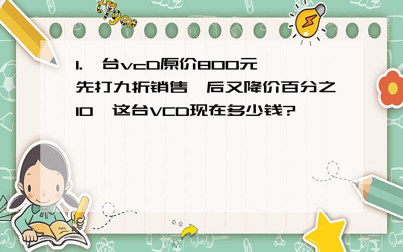 1.一台vcD原价800元,先打九折销售,后又降价百分之10,这台VCD现在多少钱?