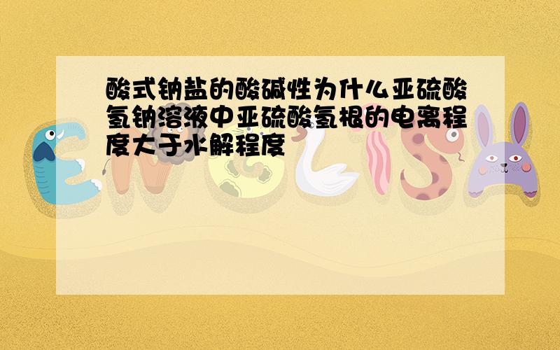 酸式钠盐的酸碱性为什么亚硫酸氢钠溶液中亚硫酸氢根的电离程度大于水解程度