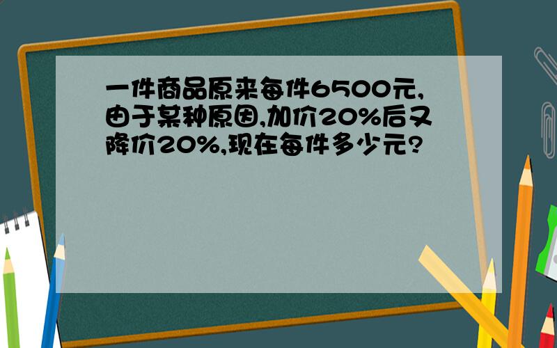 一件商品原来每件6500元,由于某种原因,加价20%后又降价20%,现在每件多少元?