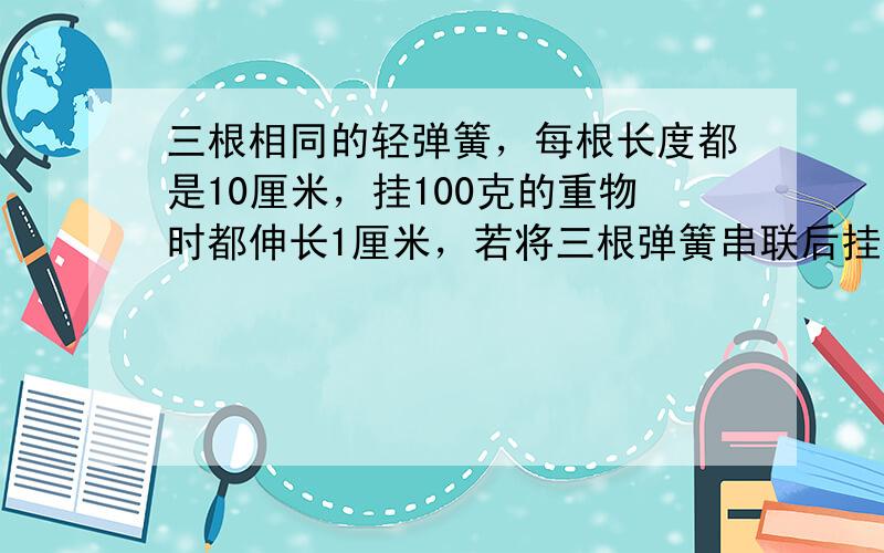 三根相同的轻弹簧，每根长度都是10厘米，挂100克的重物时都伸长1厘米，若将三根弹簧串联后挂100克的重物，则三根弹簧的