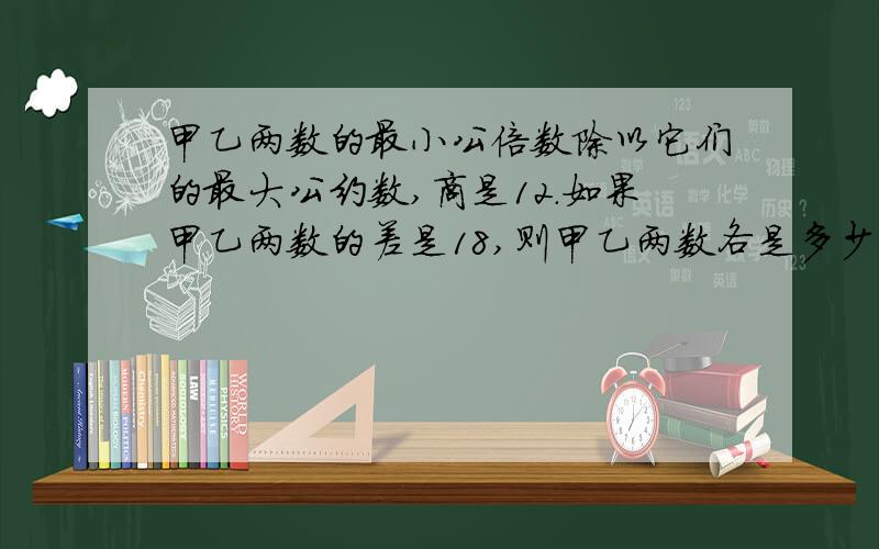 甲乙两数的最小公倍数除以它们的最大公约数,商是12.如果甲乙两数的差是18,则甲乙两数各是多少?