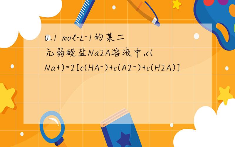 0.1 mol·L-1的某二元弱酸盐Na2A溶液中,c(Na+)=2[c(HA-)+c(A2-)+c(H2A)]