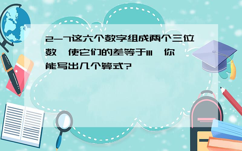 2-7这六个数字组成两个三位数,使它们的差等于111,你能写出几个算式?