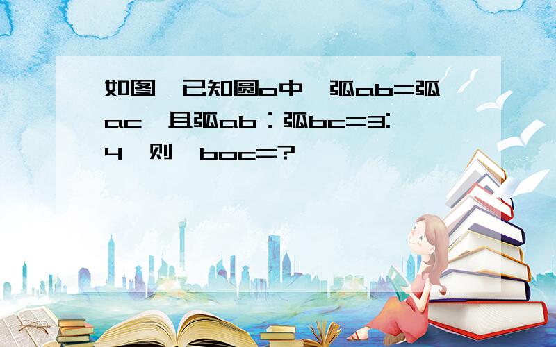 如图,已知圆o中,弧ab=弧ac,且弧ab：弧bc=3:4,则∠boc=?