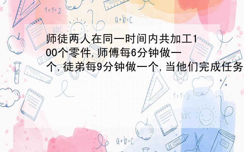 师徒两人在同一时间内共加工100个零件,师傅每6分钟做一个,徒弟每9分钟做一个,当他们完成任务时,各加