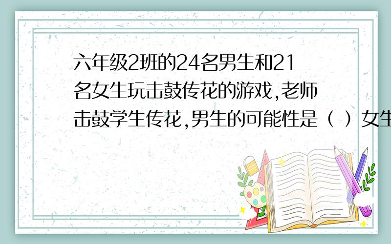 六年级2班的24名男生和21名女生玩击鼓传花的游戏,老师击鼓学生传花,男生的可能性是（ ）女生的是（ ）