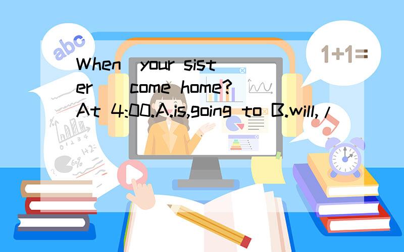 When_your sister__come home?At 4:00.A.is,going to B.will,/