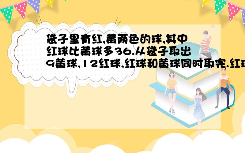 袋子里有红,黄两色的球,其中红球比黄球多36.从袋子取出9黄球,12红球,红球和黄球同时取完.红球有几个