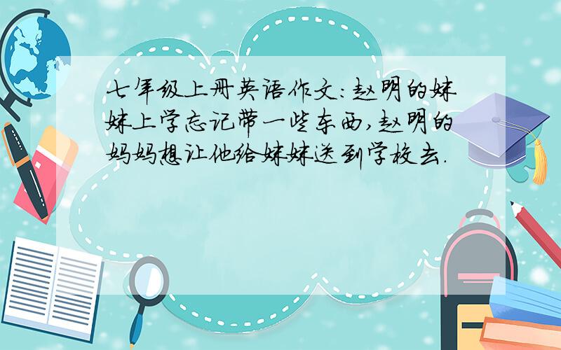 七年级上册英语作文：赵明的妹妹上学忘记带一些东西,赵明的妈妈想让他给妹妹送到学校去.