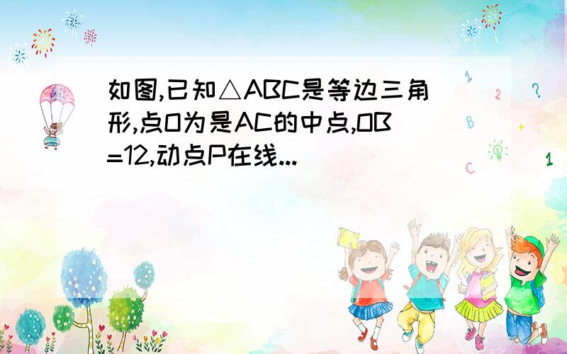 如图,已知△ABC是等边三角形,点O为是AC的中点,OB=12,动点P在线...