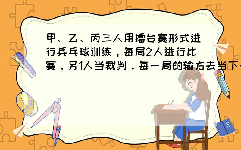 甲、乙、丙三人用擂台赛形式进行兵乓球训练，每局2人进行比赛，另1人当裁判，每一局的输方去当下一局的裁判，而由原来的裁判向