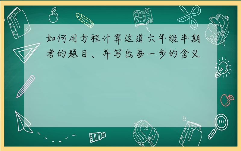 如何用方程计算这道六年级半期考的题目、并写出每一步的含义