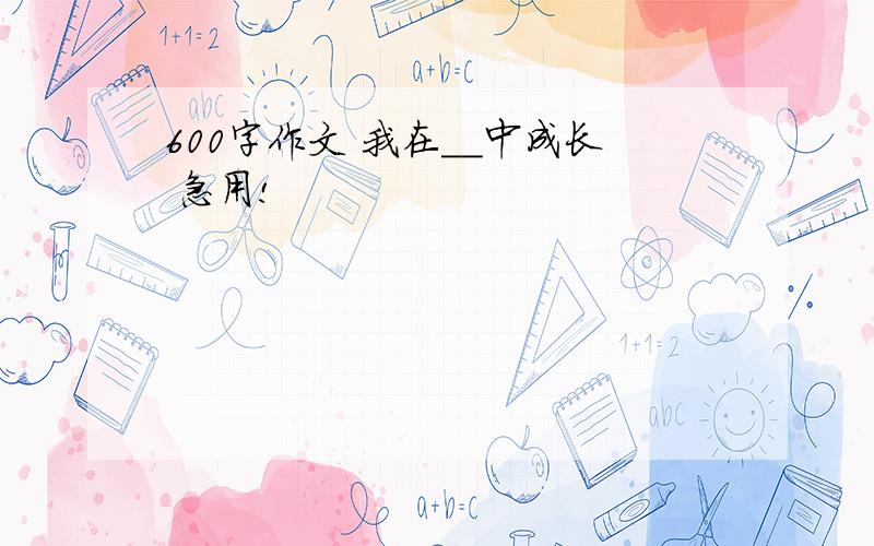 600字作文 我在＿＿中成长 急用!