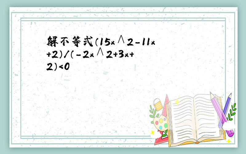 解不等式（15x∧2-11x+2）/（-2x∧2+3x+2）＜0