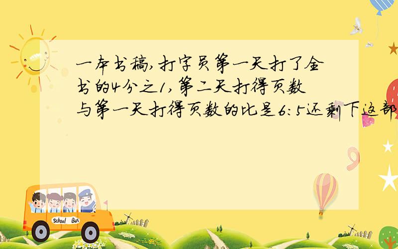 一本书稿,打字员第一天打了全书的4分之1,第二天打得页数与第一天打得页数的比是6:5还剩下这部书稿的几分