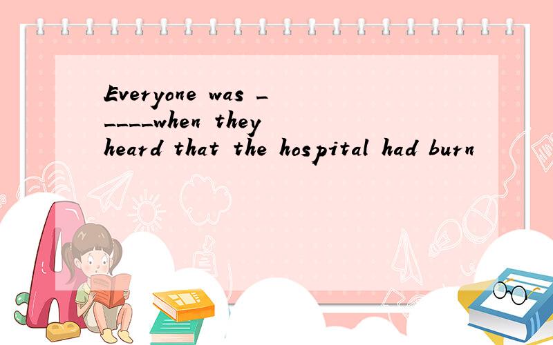 Everyone was _____when they heard that the hospital had burn