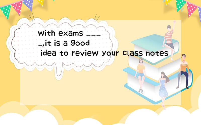 with exams ____,it is a good idea to review your class notes