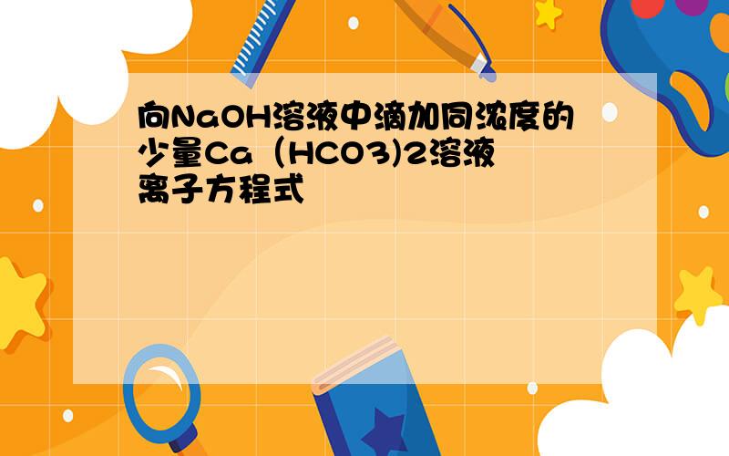 向NaOH溶液中滴加同浓度的少量Ca（HCO3)2溶液 离子方程式