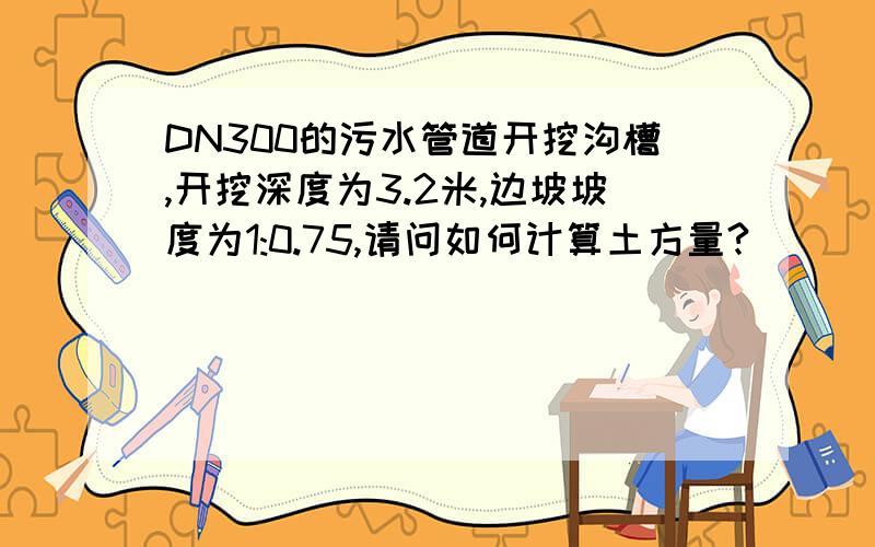 DN300的污水管道开挖沟槽,开挖深度为3.2米,边坡坡度为1:0.75,请问如何计算土方量?