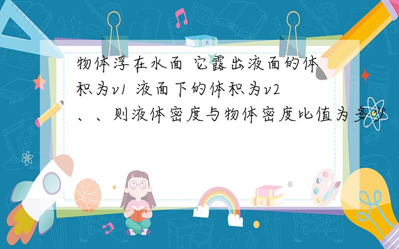 物体浮在水面 它露出液面的体积为v1 液面下的体积为v2、、则液体密度与物体密度比值为多少