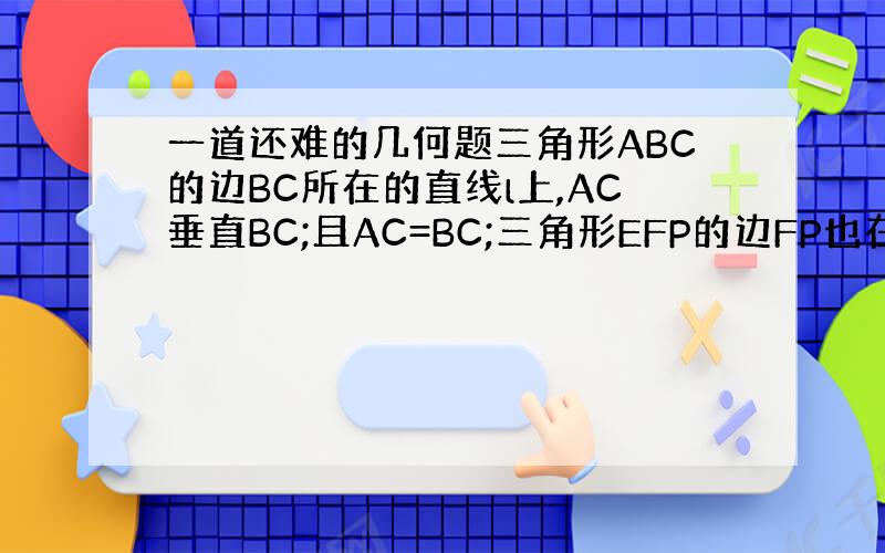 一道还难的几何题三角形ABC的边BC所在的直线l上,AC垂直BC;且AC=BC;三角形EFP的边FP也在直线l上,边与E