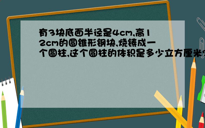 有3块底面半径是4cm,高12cm的圆锥形钢块,烧铸成一个圆柱,这个圆柱的体积是多少立方厘米?