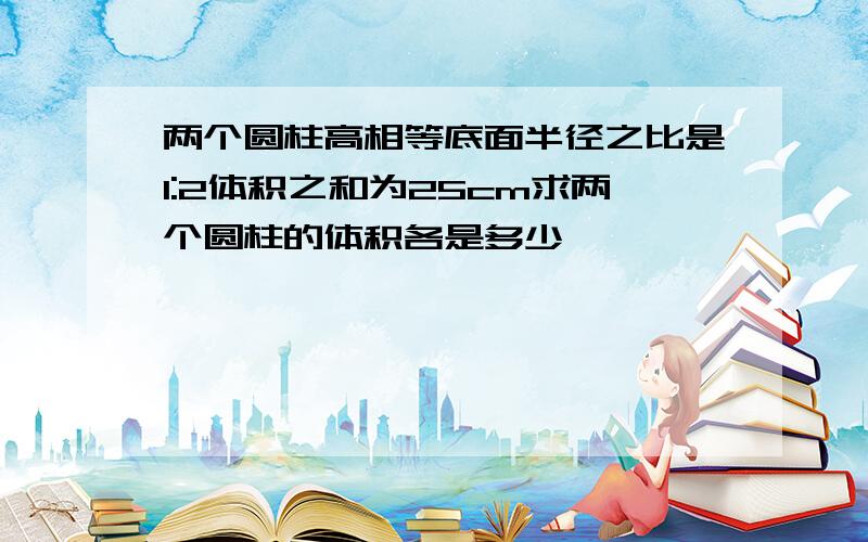 两个圆柱高相等底面半径之比是1:2体积之和为25cm求两个圆柱的体积各是多少