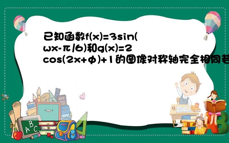 已知函数f(x)=3sin(wx-π/6)和g(x)=2cos(2x+φ)+1的图像对称轴完全相同若x∈[0,π/2]则