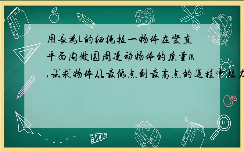 用长为L的细绳拉一物体在竖直平面内做圆周运动物体的质量m,试求物体从最低点到最高点的过程中拉力和重力