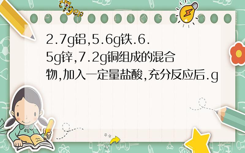 2.7g铝,5.6g铁.6.5g锌,7.2g铜组成的混合物,加入一定量盐酸,充分反应后.g