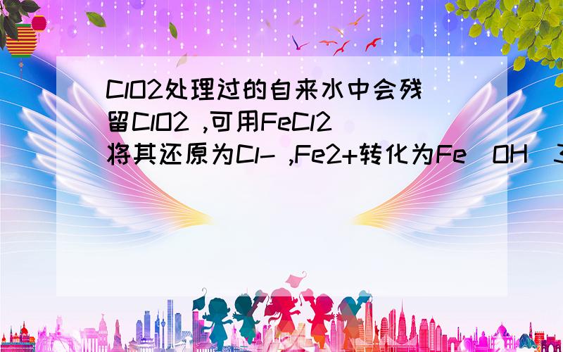 ClO2处理过的自来水中会残留ClO2 ,可用FeCl2将其还原为Cl- ,Fe2+转化为Fe(OH)3 .