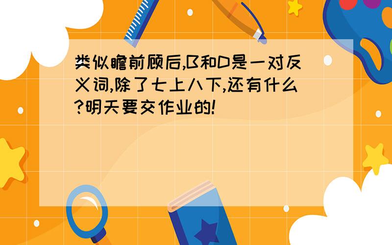 类似瞻前顾后,B和D是一对反义词,除了七上八下,还有什么?明天要交作业的!