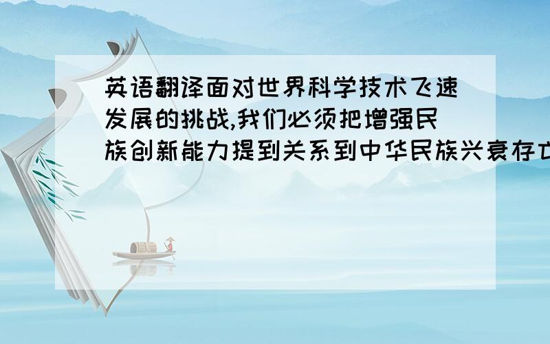 英语翻译面对世界科学技术飞速发展的挑战,我们必须把增强民族创新能力提到关系到中华民族兴衰存亡的高度来认识.”“创新是一个