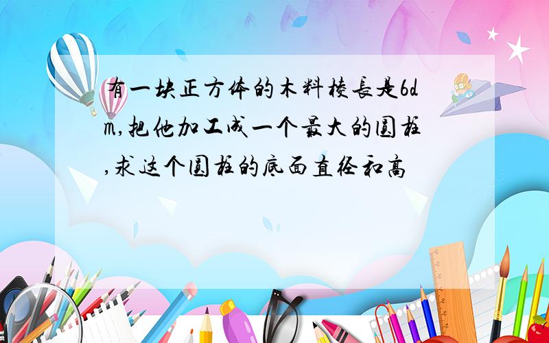 有一块正方体的木料棱长是6dm,把他加工成一个最大的圆柱,求这个圆柱的底面直径和高