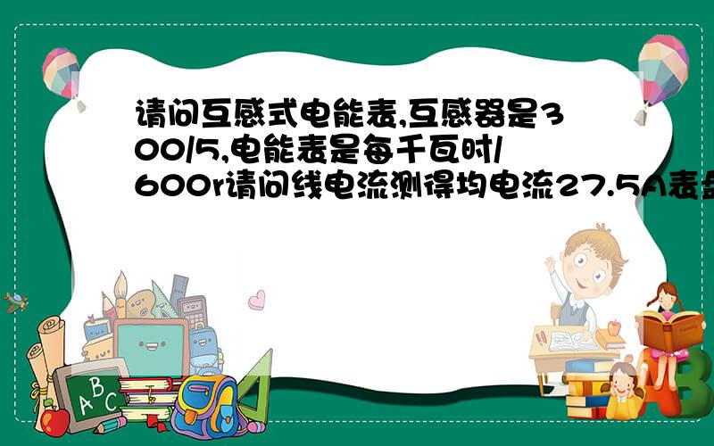 请问互感式电能表,互感器是300/5,电能表是每千瓦时/600r请问线电流测得均电流27.5A表盘18秒一圈请问是不是表