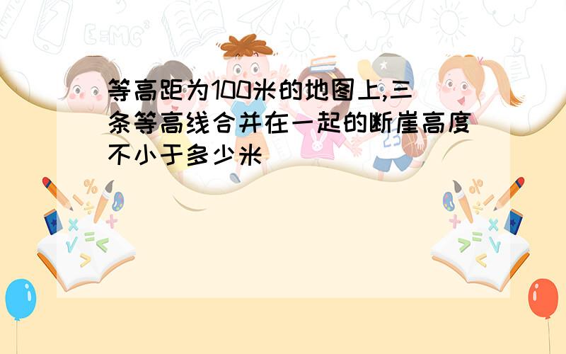 等高距为100米的地图上,三条等高线合并在一起的断崖高度不小于多少米