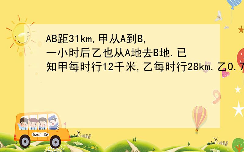 AB距31km,甲从A到B,一小时后乙也从A地去B地.已知甲每时行12千米,乙每时行28km.乙0.75h追上甲