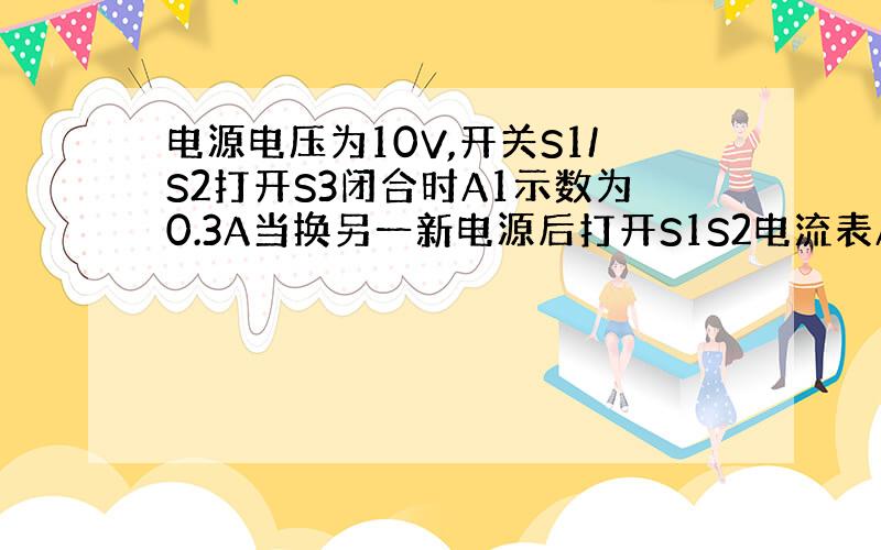 电源电压为10V,开关S1/S2打开S3闭合时A1示数为0.3A当换另一新电源后打开S1S2电流表A1A2示数分别为